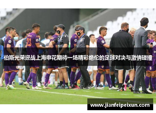 伯斯光荣迎战上海申花期待一场精彩绝伦的足球对决与激情碰撞