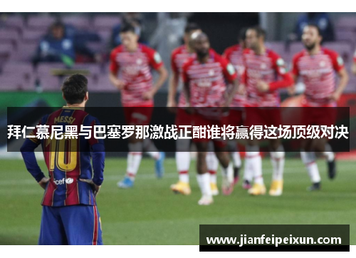 拜仁慕尼黑与巴塞罗那激战正酣谁将赢得这场顶级对决